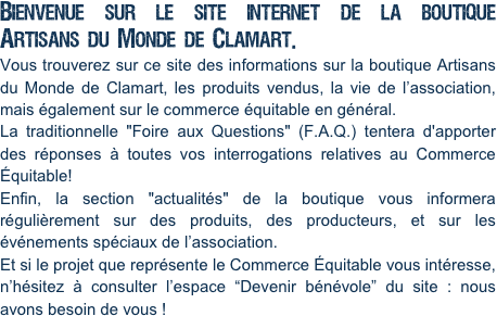 Bienvenue sur le site internet de la boutique Artisans du Monde de Clamart.
Vous trouverez sur ce site des informations sur la boutique Artisans du Monde de Clamart, les produits vendus, la vie de l’association, mais également sur le commerce équitable en général.
La traditionnelle "Foire aux Questions" (F.A.Q.) tentera d'apporter des réponses à toutes vos interrogations relatives au Commerce Équitable!
Enfin, la section "actualités" de la boutique vous informera régulièrement sur des produits, des producteurs, et sur les événements spéciaux de l’association.
Et si le projet que représente le Commerce Équitable vous intéresse, n’hésitez à consulter l’espace “Devenir bénévole” du site : nous avons besoin de vous !