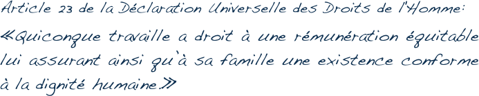 Article 23 de la Déclaration Universelle des Droits de l'Homme:
« Quiconque travaille a droit à une rémunération équitable lui assurant ainsi qu’à sa famille une existence conforme à la dignité humaine. »