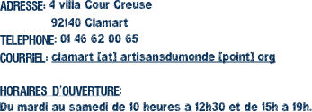 Adresse: 4 villa Cour Creuse
92140 Clamart Telephone: 01 46 62 00 65 Courriel: clamart [at] artisansdumonde [point] org Horaires d’ouverture: Du mardi au samedi de 10 heures à 12h30 et de 15h à 19h.