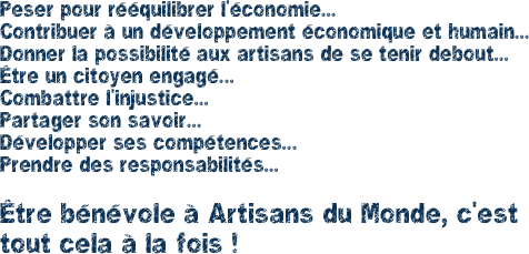 Peser pour rééquilibrer l'économie... Contribuer à un développement économique et humain... Donner la possibilité aux artisans de se tenir debout... Être un citoyen engagé...
Combattre l'injustice...
Partager son savoir...
Développer ses compétences...
Prendre des responsabilités...

Être bénévole à Artisans du Monde, c'est tout cela à la fois ! 