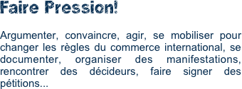 Faire Pression!

Argumenter, convaincre, agir, se mobiliser pour changer les règles du commerce international, se documenter, organiser des manifestations, rencontrer des décideurs, faire signer des pétitions... 
