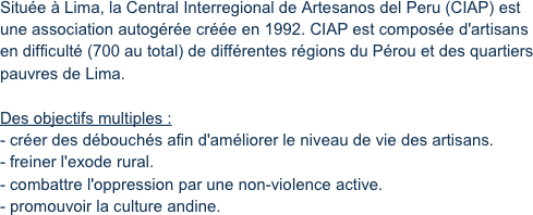 Située à Lima, la Central Interregional de Artesanos del Peru (CIAP) est une association autogérée créée en 1992. CIAP est composée d'artisans en difficulté (700 au total) de différentes régions du Pérou et des quartiers pauvres de Lima.

Des objectifs multiples :
- créer des débouchés afin d'améliorer le niveau de vie des artisans.
- freiner l'exode rural.
- combattre l'oppression par une non-violence active.
- promouvoir la culture andine.