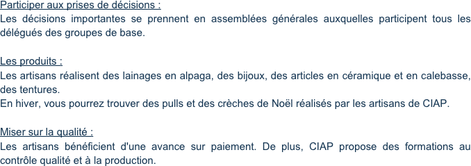 Participer aux prises de décisions :
Les décisions importantes se prennent en assemblées générales auxquelles participent tous les délégués des groupes de base.

Les produits :
Les artisans réalisent des lainages en alpaga, des bijoux, des articles en céramique et en calebasse, des tentures.
En hiver, vous pourrez trouver des pulls et des crèches de Noël réalisés par les artisans de CIAP.

Miser sur la qualité :
Les artisans bénéficient d'une avance sur paiement. De plus, CIAP propose des formations au contrôle qualité et à la production.