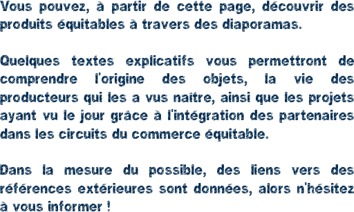 Vous pouvez, à partir de cette page, découvrir des produits équitables à travers des diaporamas.

Quelques textes explicatifs vous permettront de comprendre l'origine des objets, la vie des producteurs qui les a vus naître, ainsi que les projets ayant vu le jour grâce à l'intégration des partenaires dans les circuits du commerce équitable.

Dans la mesure du possible, des liens vers des références extérieures sont données, alors n'hésitez à vous informer !