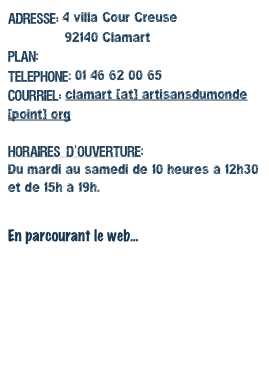 Adresse: 4 villa Cour Creuse
              92140 ClamartPlan: Suivez le guide!Telephone: 01 46 62 00 65Courriel: clamart [at] artisansdumonde [point] org
Horaires d’ouverture:Du mardi au samedi de 10 heures à 12h30 et de 15h à 19h.


En parcourant le web...www.artisansdumonde.org
www.commercequitable.org
www.ifat.org
www.maketradefair.com/fr
http://www.crid.asso.fr
http://www.solidarmonde.fr
http://www.ethique-sur-etiquette.org