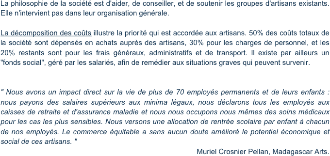 La philosophie de la société est d'aider, de conseiller, et de soutenir les groupes d'artisans existants. Elle n'intervient pas dans leur organisation générale.

La décomposition des coûts illustre la priorité qui est accordée aux artisans. 50% des coûts totaux de la société sont dépensés en achats auprès des artisans, 30% pour les charges de personnel, et les 20% restants sont pour les frais généraux, administratifs et de transport. Il existe par ailleurs un "fonds social", géré par les salariés, afin de remédier aux situations graves qui peuvent survenir.


" Nous avons un impact direct sur la vie de plus de 70 employés permanents et de leurs enfants : nous payons des salaires supérieurs aux minima légaux, nous déclarons tous les employés aux caisses de retraite et d'assurance maladie et nous nous occupons nous mêmes des soins médicaux pour les cas les plus sensibles. Nous versons une allocation de rentrée scolaire par enfant à chacun de nos employés. Le commerce équitable a sans aucun doute amélioré le potentiel économique et social de ces artisans. "
Muriel Crosnier Pellan, Madagascar Arts.