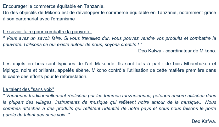 Encourager le commerce équitable en Tanzanie.
Un des objectifs de Mikono est de développer le commerce équitable en Tanzanie, notamment grâce à son partenariat avec l'organisme Amka.

Le savoir-faire pour combattre la pauvreté:
" Vous avez un savoir faire. Si vous travaillez dur, vous pouvez vendre vos produits et combattre la pauvreté. Utilisons ce qui existe autour de nous, soyons créatifs ! "
Deo Kafwa - coordinateur de Mikono.

Les objets en bois sont typiques de l'art Makondé. Ils sont faits à partir de bois Mbambakofi et Mpingo, noirs et brillants, appelés ébène. Mikono contrôle l'utilisation de cette matière première dans le cadre des efforts pour le reforestation.

Le talent des "sans voix"
" Vanneries traditionnellement réalisées par les femmes tanzaniennes, poteries encore utilisées dans la plupart des villages, instruments de musique qui reflètent notre amour de la musique... Nous sommes attachés à des produits qui reflètent l'identité de notre pays et nous nous faisons le porte parole du talent des sans vois. "
Deo Kafwa.
