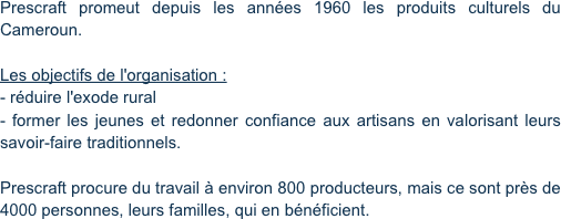 Prescraft promeut depuis les années 1960 les produits culturels du Cameroun.

Les objectifs de l'organisation :
- réduire l'exode rural
- former les jeunes et redonner confiance aux artisans en valorisant leurs savoir-faire traditionnels.

Prescraft procure du travail à environ 800 producteurs, mais ce sont près de 4000 personnes, leurs familles, qui en bénéficient.