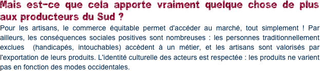 Mais est-ce que cela apporte vraiment quelque chose de plus aux producteurs du Sud ?
Pour les artisans, le commerce équitable permet d'accéder au marché, tout simplement ! Par ailleurs, les conséquences sociales positives sont nombreuses : les personnes traditionnellement exclues  (handicapés, intouchables) accèdent à un métier, et les artisans sont valorisés par l'exportation de leurs produits. L'identité culturelle des acteurs est respectée : les produits ne varient pas en fonction des modes occidentales.