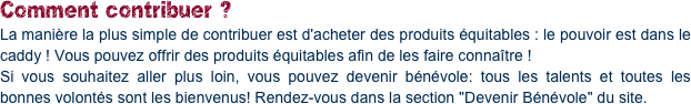Comment contribuer ?
La manière la plus simple de contribuer est d'acheter des produits équitables : le pouvoir est dans le caddy ! Vous pouvez offrir des produits équitables afin de les faire connaître !
Si vous souhaitez aller plus loin, vous pouvez devenir bénévole: tous les talents et toutes les bonnes volontés sont les bienvenus! Rendez-vous dans la section "Devenir Bénévole" du site.