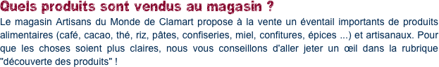 Quels produits sont vendus au magasin ?
Le magasin Artisans du Monde de Clamart propose à la vente un éventail importants de produits alimentaires (café, cacao, thé, riz, pâtes, confiseries, miel, confitures, épices ...) et artisanaux. Pour que les choses soient plus claires, nous vous conseillons d'aller jeter un œil dans la rubrique "découverte des produits" !