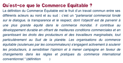 Qu’est-ce que le Commerce Équitable ?
La définition du Commerce Équitable est le fruit d’un travail commun entre ses différents acteurs au nord et au sud : c’est un "partenariat commercial fondé sur le dialogue, la transparence et le respect, dont l'objectif est de parvenir à une plus grande équité dans le commerce mondial. Il contribue au développement durable en offrant de meilleures conditions commerciales et en garantissant les droits des producteurs et des travailleurs marginalisés, tout particulièrement au Sud de la planète. Les organisations du commerce équitable (soutenues par les consommateurs) s'engagent activement à soutenir les producteurs, à sensibiliser l'opinion et à mener campagne en faveur de changements dans les règles et pratiques du commerce international conventionnel." (définition FINE)