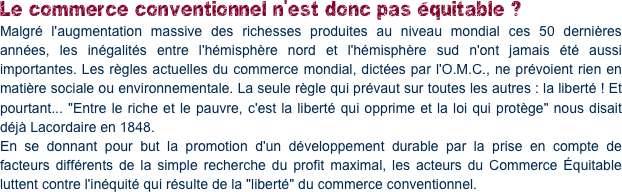 Le commerce conventionnel n'est donc pas équitable ?
Malgré l'augmentation massive des richesses produites au niveau mondial ces 50 dernières années, les inégalités entre l'hémisphère nord et l'hémisphère sud n'ont jamais été aussi importantes. Les règles actuelles du commerce mondial, dictées par l'O.M.C., ne prévoient rien en matière sociale ou environnementale. La seule règle qui prévaut sur toutes les autres : la liberté ! Et pourtant... "Entre le riche et le pauvre, c'est la liberté qui opprime et la loi qui protège" nous disait déjà Lacordaire en 1848.
En se donnant pour but la promotion d'un développement durable par la prise en compte de facteurs différents de la simple recherche du profit maximal, les acteurs du Commerce Équitable luttent contre l'inéquité qui résulte de la "liberté" du commerce conventionnel.