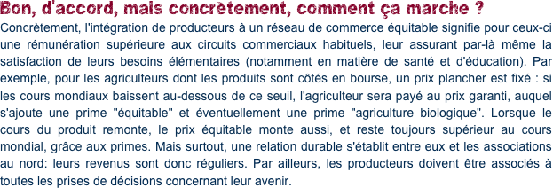 Bon, d'accord, mais concrètement, comment ça marche ?
Concrètement, l'intégration de producteurs à un réseau de commerce équitable signifie pour ceux-ci une rémunération supérieure aux circuits commerciaux habituels, leur assurant par-là même la satisfaction de leurs besoins élémentaires (notamment en matière de santé et d'éducation). Par exemple, pour les agriculteurs dont les produits sont côtés en bourse, un prix plancher est fixé : si les cours mondiaux baissent au-dessous de ce seuil, l'agriculteur sera payé au prix garanti, auquel s'ajoute une prime "équitable" et éventuellement une prime "agriculture biologique". Lorsque le cours du produit remonte, le prix équitable monte aussi, et reste toujours supérieur au cours mondial, grâce aux primes. Mais surtout, une relation durable s'établit entre eux et les associations au nord: leurs revenus sont donc réguliers. Par ailleurs, les producteurs doivent être associés à toutes les prises de décisions concernant leur avenir.