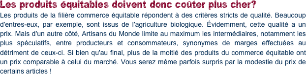 Les produits équitables doivent donc coûter plus cher?
Les produits de la filière commerce équitable répondent à des critères stricts de qualité. Beaucoup d'entres-eux, par exemple, sont issus de l'agriculture biologique. Évidemment, cette qualité a un prix. Mais d'un autre côté, Artisans du Monde limite au maximum les intermédiaires, notamment les plus spéculatifs, entre producteurs et consommateurs, synonymes de marges effectuées au détriment de ceux-ci. Si bien qu'au final, plus de la moitié des produits du commerce équitable ont un prix comparable à celui du marché. Vous serez même parfois surpris par la modestie du prix de certains articles !
