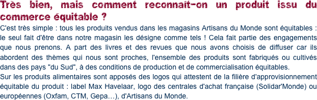 Très bien, mais comment reconnaît-on un produit issu du commerce équitable ?
C'est très simple : tous les produits vendus dans les magasins Artisans du Monde sont équitables : le seul fait d'être dans notre magasin les désigne comme tels ! Cela fait partie des engagements que nous prenons. A part des livres et des revues que nous avons choisis de diffuser car ils abordent des thèmes qui nous sont proches, l'ensemble des produits sont fabriqués ou cultivés dans des pays "du Sud", à des conditions de production et de commercialisation équitables. 
Sur les produits alimentaires sont apposés des logos qui attestent de la filière d'approvisionnement équitable du produit : label Max Havelaar, logo des centrales d'achat française (Solidar'Monde) ou européennes (Oxfam, CTM, Gepa…), d'Artisans du Monde.
