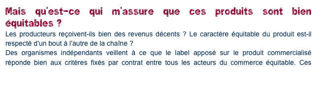 Mais qu'est-ce qui m'assure que ces produits sont bien équitables ?
Les producteurs reçoivent-ils bien des revenus décents ? Le caractère équitable du produit est-il respecté d'un bout à l'autre de la chaîne ?
Des organismes indépendants veillent à ce que le label apposé sur le produit commercialisé réponde bien aux critères fixés par contrat entre tous les acteurs du commerce équitable. Ces contrats impliquent d'ailleurs la soumission aux contrôles externes. Vous pouvez lire le dossier sur le contrôle du site Max Havelaar.