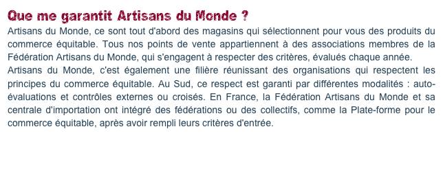 Que me garantit Artisans du Monde ?
Artisans du Monde, ce sont tout d'abord des magasins qui sélectionnent pour vous des produits du commerce équitable. Tous nos points de vente appartiennent à des associations membres de la Fédération Artisans du Monde, qui s'engagent à respecter des critères, évalués chaque année. 
Artisans du Monde, c'est également une filière réunissant des organisations qui respectent les principes du commerce équitable. Au Sud, ce respect est garanti par différentes modalités : auto-évaluations et contrôles externes ou croisés. En France, la Fédération Artisans du Monde et sa centrale d'importation ont intégré des fédérations ou des collectifs, comme la Plate-forme pour le commerce équitable, après avoir rempli leurs critères d'entrée.

En savoir plus sur la garantie.
